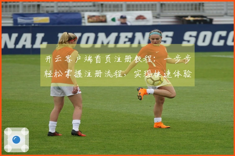 开云客户端首页注册教程:一步步轻松掌握注册流程,实现快速体验