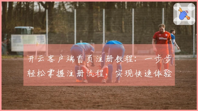 开云客户端首页注册教程：一步步轻松掌握注册流程，实现快速体验