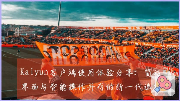 Kaiyun客户端使用体验分享：简洁界面与智能操作并存的新一代选择